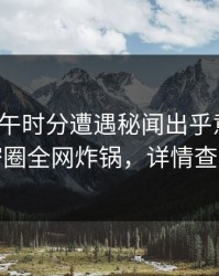 大V在中午时分遭遇秘闻出乎意料，微密圈全网炸锅，详情查看