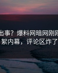 明星又出事？爆料网暗网刚刚曝出花絮内幕，评论区炸了