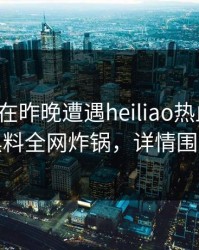 神秘人在昨晚遭遇heiliao热血沸腾，黑料全网炸锅，详情围观