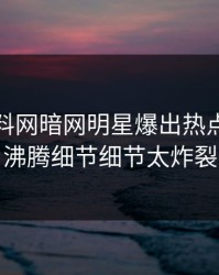 今晚爆料网暗网明星爆出热点，热血沸腾细节细节太炸裂