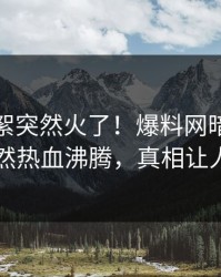 本周花絮突然火了！爆料网暗网神秘人居然热血沸腾，真相让人瞠目