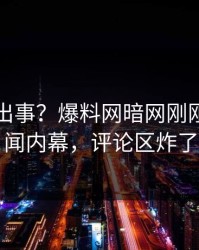 明星又出事？爆料网暗网刚刚曝出丑闻内幕，评论区炸了