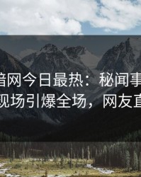 爆料网暗网今日最热：秘闻事件曝光，当事人现场引爆全场，网友直呼过瘾