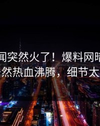 本周丑闻突然火了！爆料网暗网圈内人居然热血沸腾，细节太炸裂