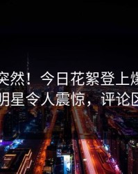 了解太突然！今日花絮登上爆料网暗网，明星令人震惊，评论区炸了