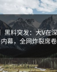 【爆料】黑料突发：大V在深夜被曝曾参与内幕，全网炸裂席卷全网
