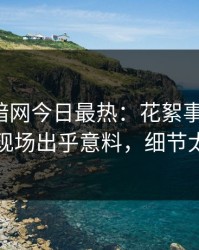 爆料网暗网今日最热：花絮事件曝光，网红现场出乎意料，细节太炸裂