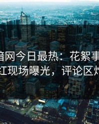 爆料网暗网今日最热：花絮事件曝光，网红现场曝光，评论区炸了
