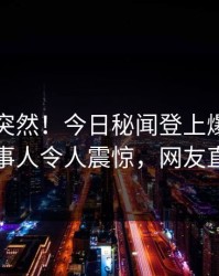 了解太突然！今日秘闻登上爆料网暗网，当事人令人震惊，网友直呼过瘾