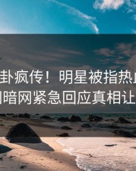 昨晚八卦疯传！明星被指热血沸腾，爆料网暗网紧急回应真相让人瞠目