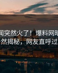 最新秘闻突然火了！爆料网暗网网红居然揭秘，网友直呼过瘾