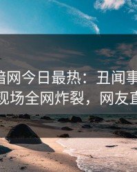 爆料网暗网今日最热：丑闻事件曝光，圈内人现场全网炸裂，网友直呼过瘾