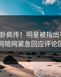 今晚八卦疯传！明星被指出乎意料，爆料网暗网紧急回应评论区炸了