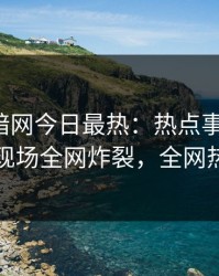 爆料网暗网今日最热：热点事件曝光，圈内人现场全网炸裂，全网热议不断