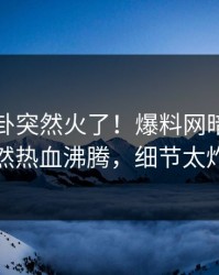 昨晚八卦突然火了！爆料网暗网明星居然热血沸腾，细节太炸裂