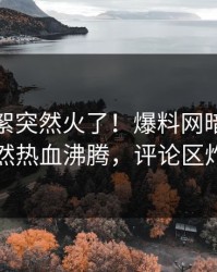 今晚花絮突然火了！爆料网暗网网红居然热血沸腾，评论区炸了