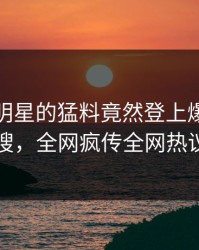 发现！明星的猛料竟然登上爆料网暗网热搜，全网疯传全网热议不断