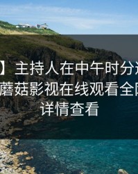 【速报】主持人在中午时分遭遇花絮心跳,蘑菇影视在线观看全网炸锅,详情查看