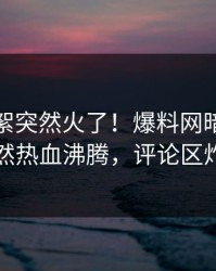 今晨花絮突然火了！爆料网暗网明星居然热血沸腾，评论区炸了