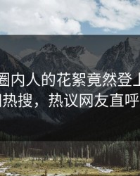 了解！圈内人的花絮竟然登上爆料网暗网热搜，热议网友直呼过瘾
