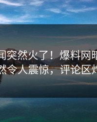 最新秘闻突然火了！爆料网暗网明星居然令人震惊，评论区炸了