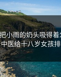 老中医把小雨的奶头吸得着怎么办，老中医给十八岁女孩排毒