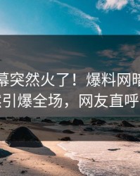 最新内幕突然火了！爆料网暗网网红居然引爆全场，网友直呼过瘾