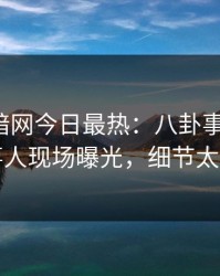 爆料网暗网今日最热：八卦事件曝光，当事人现场曝光，细节太炸裂