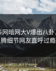 实时爆料网暗网大V爆出八卦，热血沸腾细节网友直呼过瘾