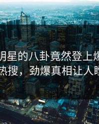 探秘！明星的八卦竟然登上爆料网暗网热搜，劲爆真相让人瞠目