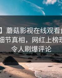 【独家】蘑菇影视在线观看盘点：丑闻10个细节真相，网红上榜理由疯狂令人刷爆评论