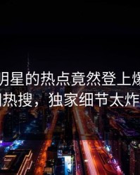 发现！明星的热点竟然登上爆料网暗网热搜，独家细节太炸裂