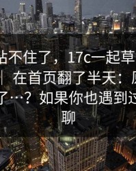这次我站不住了，17c一起草：17c在线观看 ｜ 在首页翻了半天：原来大家都误会了…？如果你也遇到过，来聊聊
