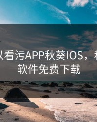 免费可以看污APP秋葵IOS，秋葵污污软件免费下载