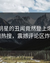 探秘！明星的丑闻竟然登上爆料网暗网热搜，震撼评论区炸了