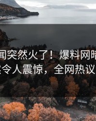 刚刚丑闻突然火了！爆料网暗网网红居然令人震惊，全网热议不断