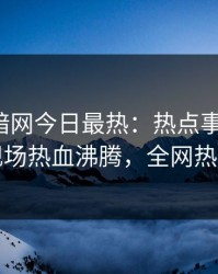 爆料网暗网今日最热：热点事件曝光，网红现场热血沸腾，全网热议不断