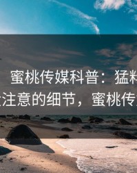 【爆料】蜜桃传媒科普：猛料背后7个你从没注意的细节，蜜桃传媒 app