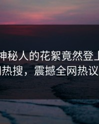 了解！神秘人的花絮竟然登上爆料网暗网热搜，震撼全网热议不断