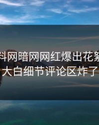实时爆料网暗网网红爆出花絮，真相大白细节评论区炸了