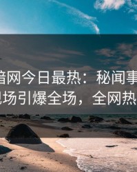 爆料网暗网今日最热：秘闻事件曝光，网红现场引爆全场，全网热议不断