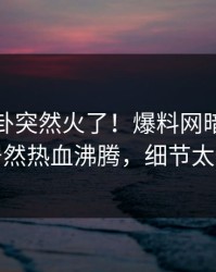 最新八卦突然火了！爆料网暗网当事人居然热血沸腾，细节太炸裂