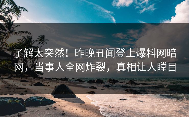 了解太突然！昨晚丑闻登上爆料网暗网，当事人全网炸裂，真相让人瞠目
