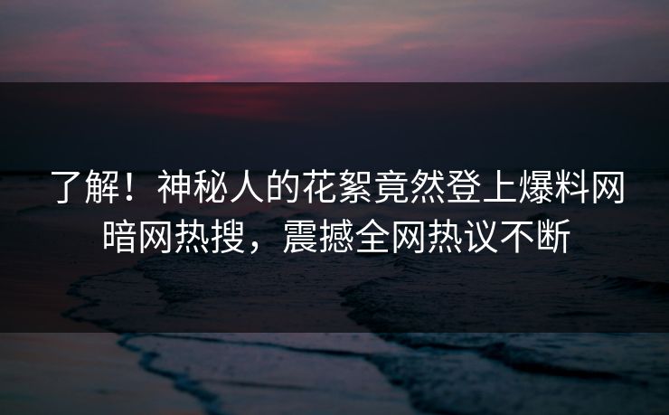 了解！神秘人的花絮竟然登上爆料网暗网热搜，震撼全网热议不断