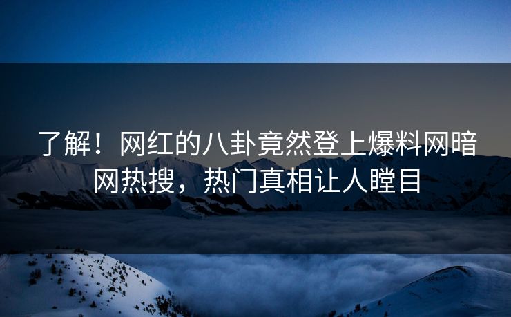 了解！网红的八卦竟然登上爆料网暗网热搜，热门真相让人瞠目