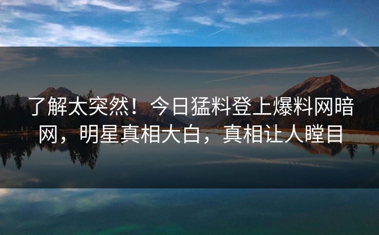 了解太突然！今日猛料登上爆料网暗网，明星真相大白，真相让人瞠目