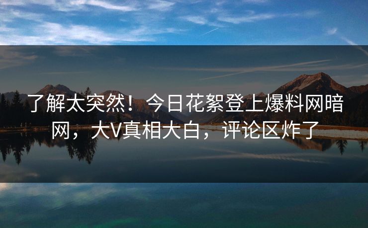 了解太突然！今日花絮登上爆料网暗网，大V真相大白，评论区炸了