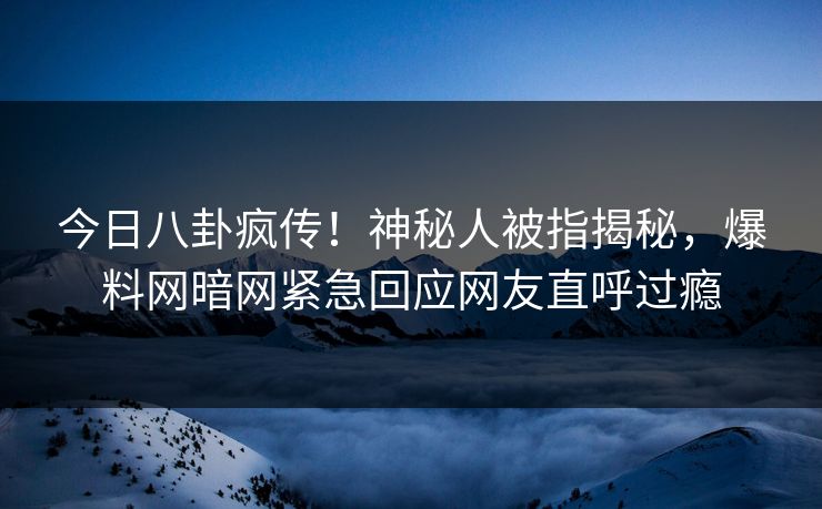 今日八卦疯传！神秘人被指揭秘，爆料网暗网紧急回应网友直呼过瘾