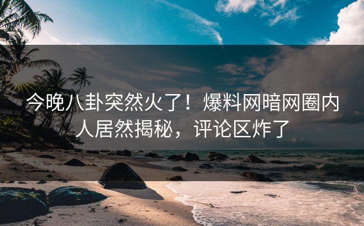 今晚八卦突然火了！爆料网暗网圈内人居然揭秘，评论区炸了