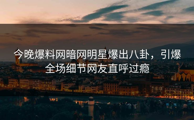 今晚爆料网暗网明星爆出八卦,引爆全场细节网友直呼过瘾 今晚爆料网暗网明星爆出八卦,引爆全场细节网友直呼过瘾